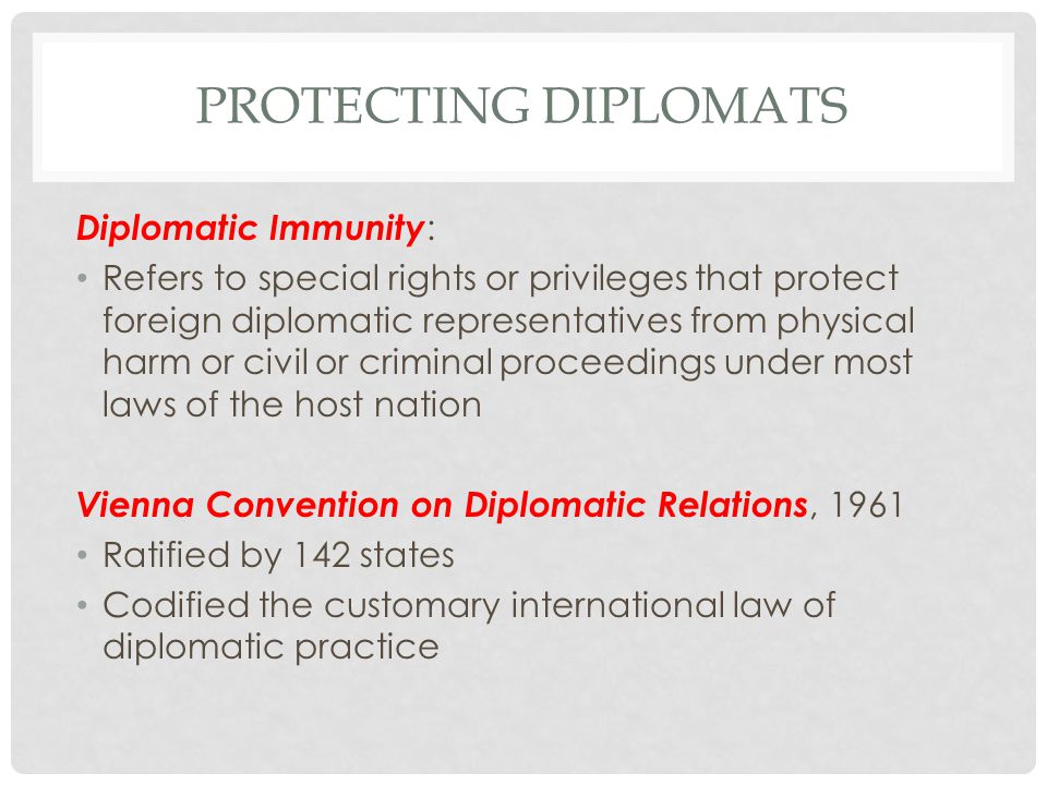 PROTECTING DIPLOMATS Diplomatic Immunity : Refers to special rights or privileges that protect foreign diplomatic representatives from physical harm or civil or criminal proceedings under most laws of the host nation Vienna Convention on Diplomatic Relations, 1961 Ratified by 142 states Codified the customary international law of diplomatic practice