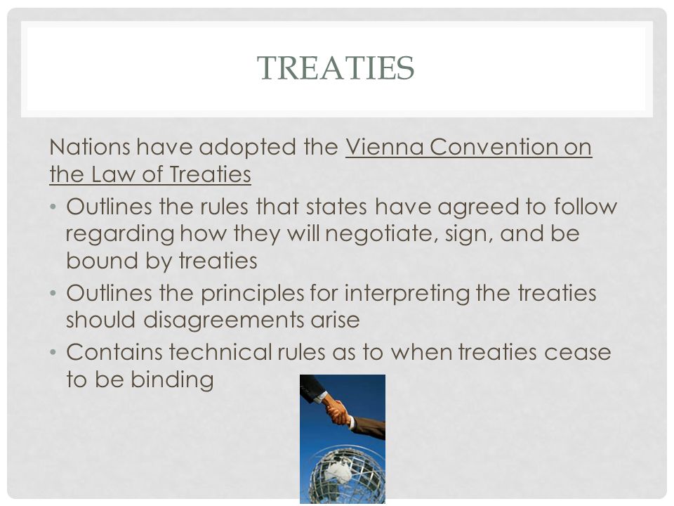 TREATIES Nations have adopted the Vienna Convention on the Law of Treaties Outlines the rules that states have agreed to follow regarding how they will negotiate, sign, and be bound by treaties Outlines the principles for interpreting the treaties should disagreements arise Contains technical rules as to when treaties cease to be binding