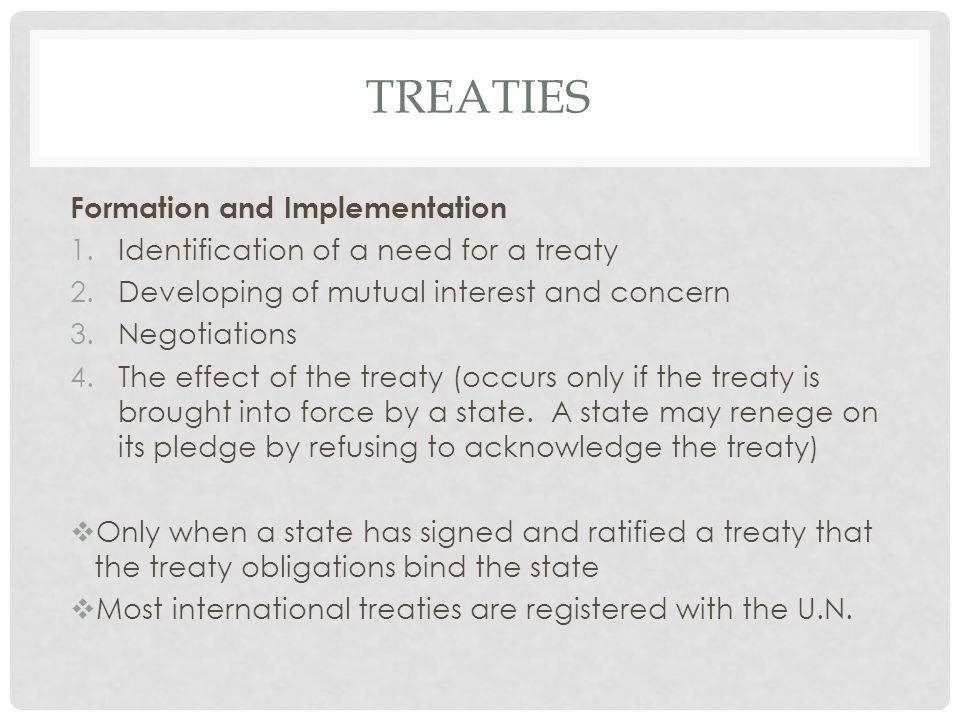 TREATIES Formation and Implementation 1.Identification of a need for a treaty 2.Developing of mutual interest and concern 3.Negotiations 4.The effect of the treaty (occurs only if the treaty is brought into force by a state.