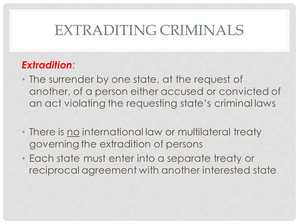 EXTRADITING CRIMINALS Extradition : The surrender by one state, at the request of another, of a person either accused or convicted of an act violating the requesting state’s criminal laws There is no international law or multilateral treaty governing the extradition of persons Each state must enter into a separate treaty or reciprocal agreement with another interested state