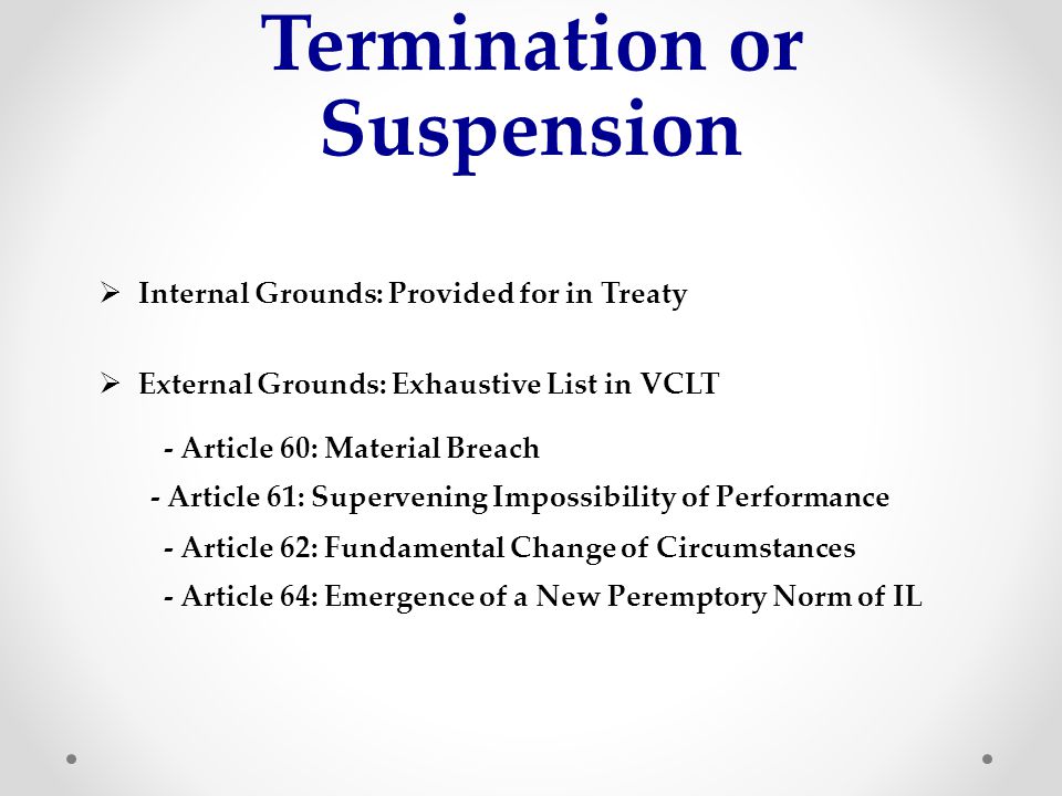 Termination or Suspension  Internal Grounds: Provided for in Treaty  External Grounds: Exhaustive List in VCLT - Article 60: Material Breach - Article 61: Supervening Impossibility of Performance - Article 62: Fundamental Change of Circumstances - Article 64: Emergence of a New Peremptory Norm of IL