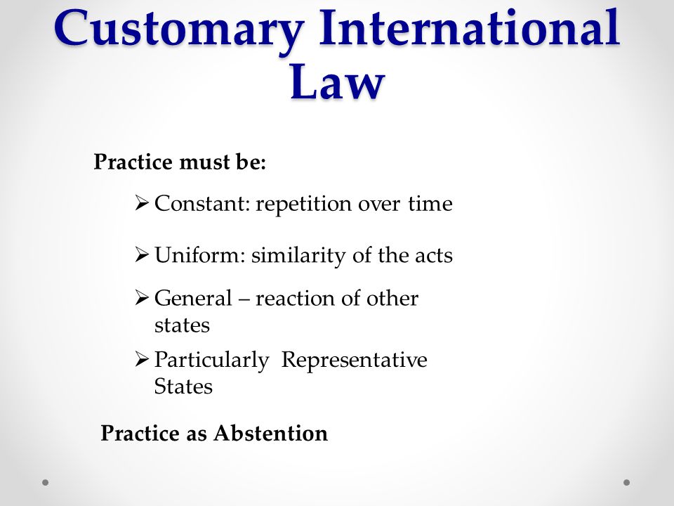 Customary International Law Practice must be:  Constant: repetition over time  Uniform: similarity of the acts  General – reaction of other states  Particularly Representative States Practice as Abstention