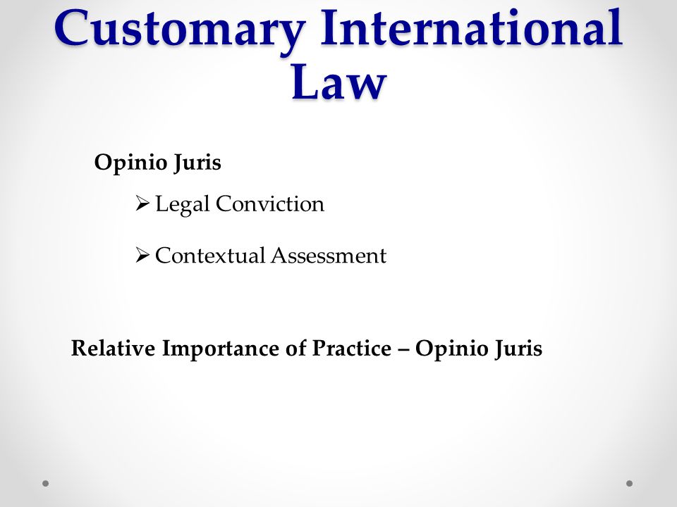 Customary International Law Opinio Juris  Legal Conviction  Contextual Assessment Relative Importance of Practice – Opinio Juris
