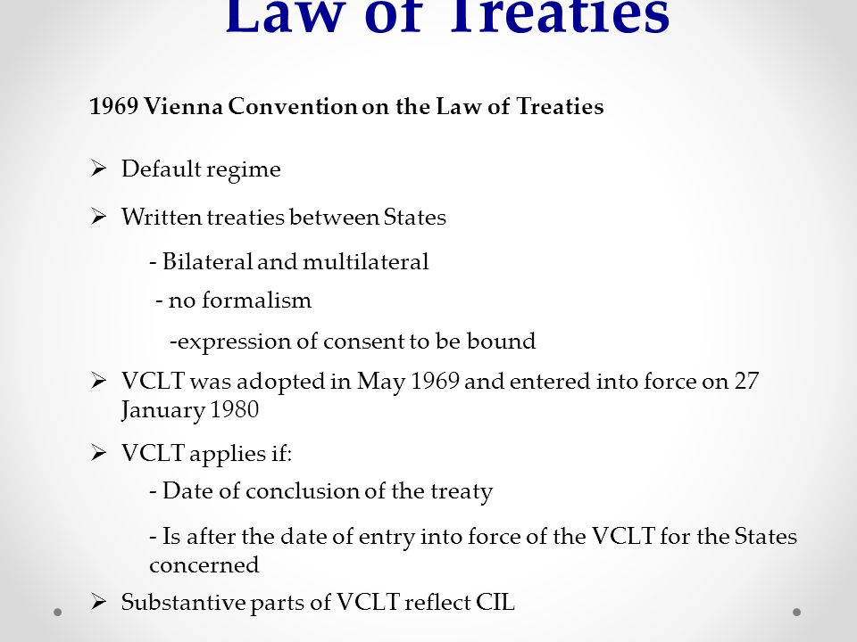 Law of Treaties 1969 Vienna Convention on the Law of Treaties  Default regime  Written treaties between States - Bilateral and multilateral - no formalism  VCLT was adopted in May 1969 and entered into force on 27 January expression of consent to be bound  VCLT applies if: - Date of conclusion of the treaty - Is after the date of entry into force of the VCLT for the States concerned  Substantive parts of VCLT reflect CIL