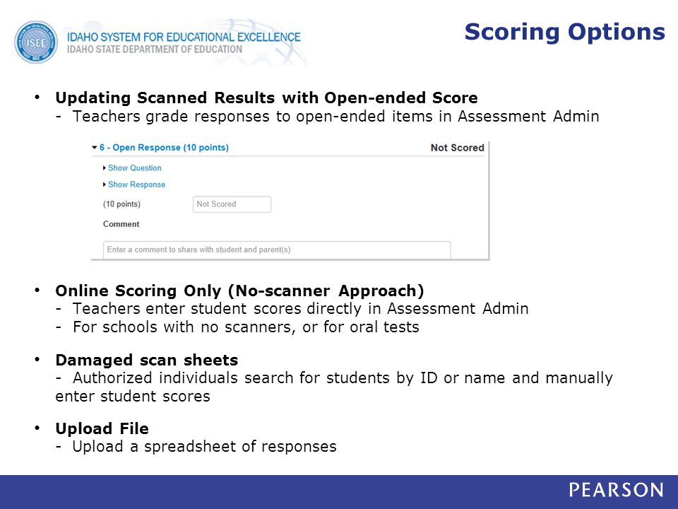 Scoring Options Updating Scanned Results with Open-ended Score - Teachers grade responses to open-ended items in Assessment Admin Online Scoring Only (No-scanner Approach) - Teachers enter student scores directly in Assessment Admin - For schools with no scanners, or for oral tests Damaged scan sheets - Authorized individuals search for students by ID or name and manually enter student scores Upload File - Upload a spreadsheet of responses