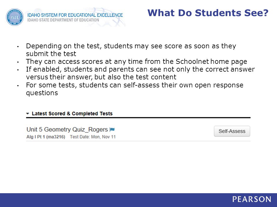 Depending on the test, students may see score as soon as they submit the test They can access scores at any time from the Schoolnet home page If enabled, students and parents can see not only the correct answer versus their answer, but also the test content For some tests, students can self-assess their own open response questions What Do Students See