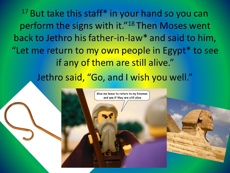 17 But take this staff* in your hand so you can perform the signs with it. 18 Then Moses went back to Jethro his father-in-law* and said to him, Let me return to my own people in Egypt* to see if any of them are still alive. Jethro said, Go, and I wish you well.