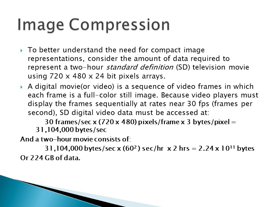 To better understand the need for compact image representations, consider the amount of data required to represent a two-hour standard definition (SD) television movie using 720 x 480 x 24 bit pixels arrays.