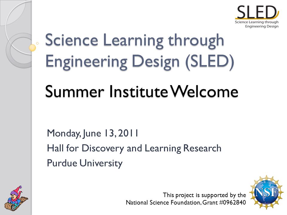 Science Learning through Engineering Design (SLED) Summer Institute Welcome Monday, June 13, 2011 Hall for Discovery and Learning Research Purdue University This project is supported by the National Science Foundation, Grant #