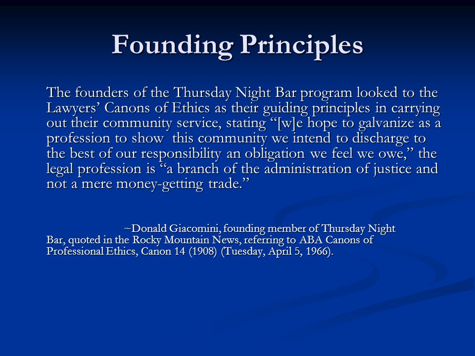 Founding Principles The founders of the Thursday Night Bar program looked to the Lawyers’ Canons of Ethics as their guiding principles in carrying out their community service, stating [w]e hope to galvanize as a profession to show this community we intend to discharge to the best of our responsibility an obligation we feel we owe, the legal profession is a branch of the administration of justice and not a mere money-getting trade. ~Donald Giacomini, founding member of Thursday Night Bar, quoted in the Rocky Mountain News, referring to ABA Canons of Professional Ethics, Canon 14 (1908) (Tuesday, April 5, 1966).