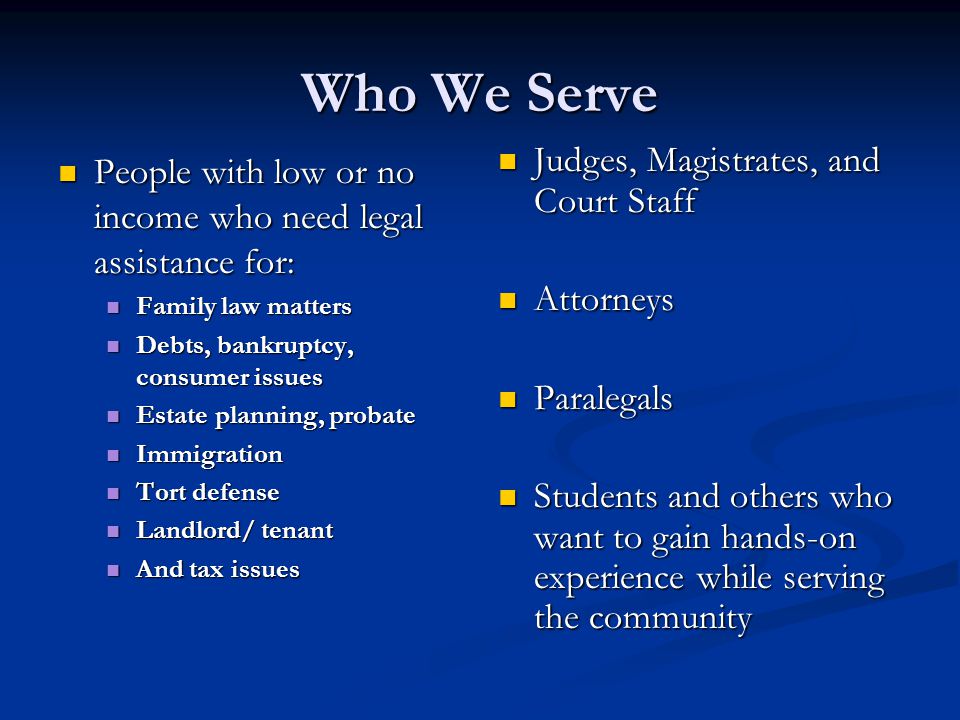 Who We Serve People with low or no income who need legal assistance for: People with low or no income who need legal assistance for: Family law matters Family law matters Debts, bankruptcy, consumer issues Debts, bankruptcy, consumer issues Estate planning, probate Estate planning, probate Immigration Immigration Tort defense Tort defense Landlord/ tenant Landlord/ tenant And tax issues And tax issues Judges, Magistrates, and Court Staff Attorneys Paralegals Students and others who want to gain hands-on experience while serving the community