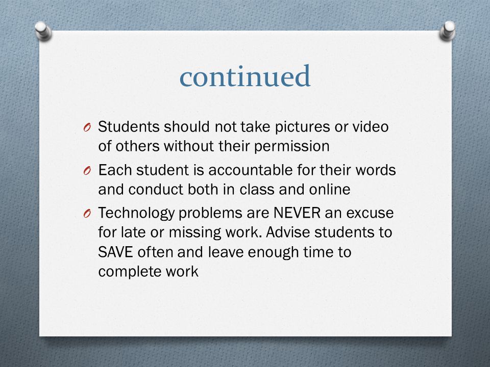 continued O Students should not take pictures or video of others without their permission O Each student is accountable for their words and conduct both in class and online O Technology problems are NEVER an excuse for late or missing work.