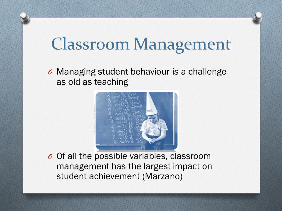 Classroom Management O Managing student behaviour is a challenge as old as teaching O Of all the possible variables, classroom management has the largest impact on student achievement (Marzano)