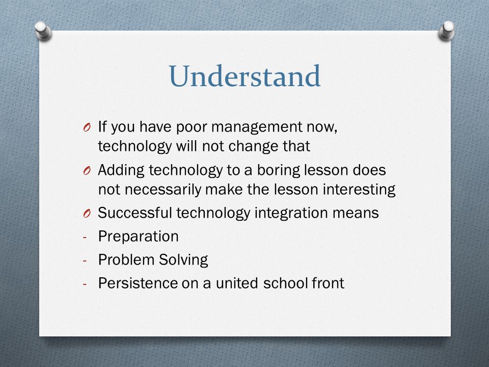 Understand O If you have poor management now, technology will not change that O Adding technology to a boring lesson does not necessarily make the lesson interesting O Successful technology integration means - Preparation - Problem Solving - Persistence on a united school front