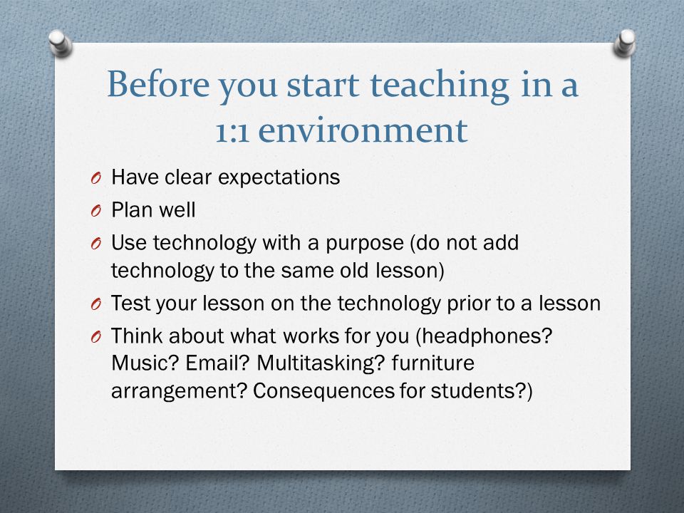 Before you start teaching in a 1:1 environment O Have clear expectations O Plan well O Use technology with a purpose (do not add technology to the same old lesson) O Test your lesson on the technology prior to a lesson O Think about what works for you (headphones.
