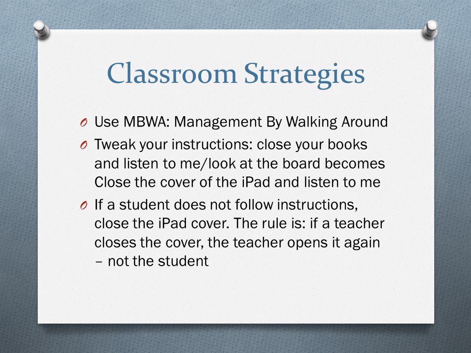 Classroom Strategies O Use MBWA: Management By Walking Around O Tweak your instructions: close your books and listen to me/look at the board becomes Close the cover of the iPad and listen to me O If a student does not follow instructions, close the iPad cover.