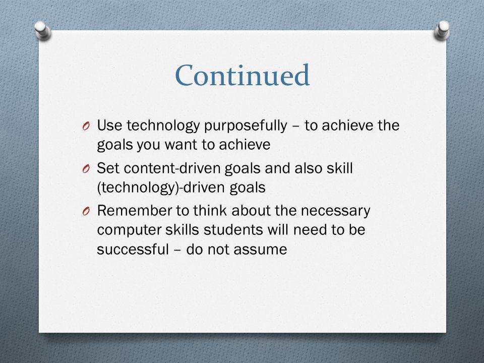 Continued O Use technology purposefully – to achieve the goals you want to achieve O Set content-driven goals and also skill (technology)-driven goals O Remember to think about the necessary computer skills students will need to be successful – do not assume