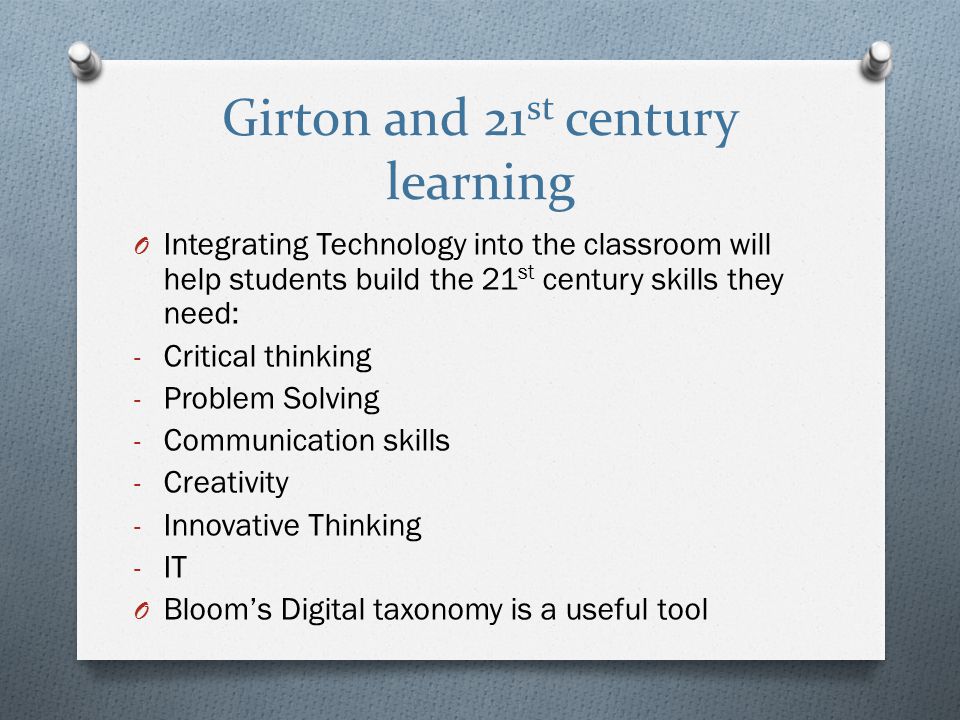 Girton and 21 st century learning O Integrating Technology into the classroom will help students build the 21 st century skills they need: - Critical thinking - Problem Solving - Communication skills - Creativity - Innovative Thinking - IT O Bloom’s Digital taxonomy is a useful tool