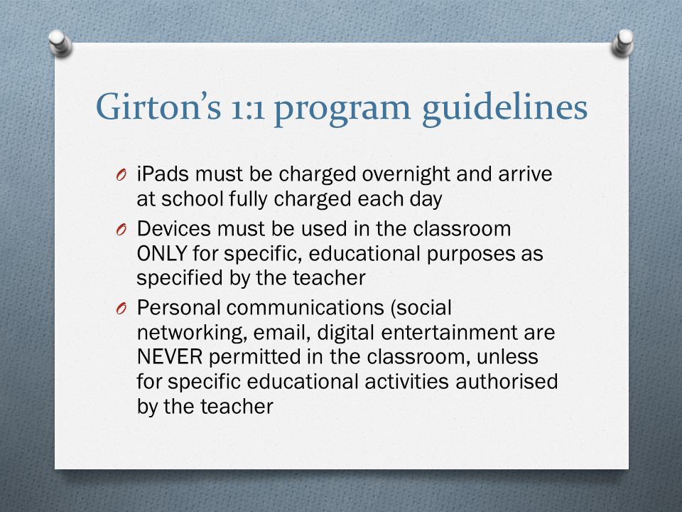 Girton’s 1:1 program guidelines O iPads must be charged overnight and arrive at school fully charged each day O Devices must be used in the classroom ONLY for specific, educational purposes as specified by the teacher O Personal communications (social networking,  , digital entertainment are NEVER permitted in the classroom, unless for specific educational activities authorised by the teacher