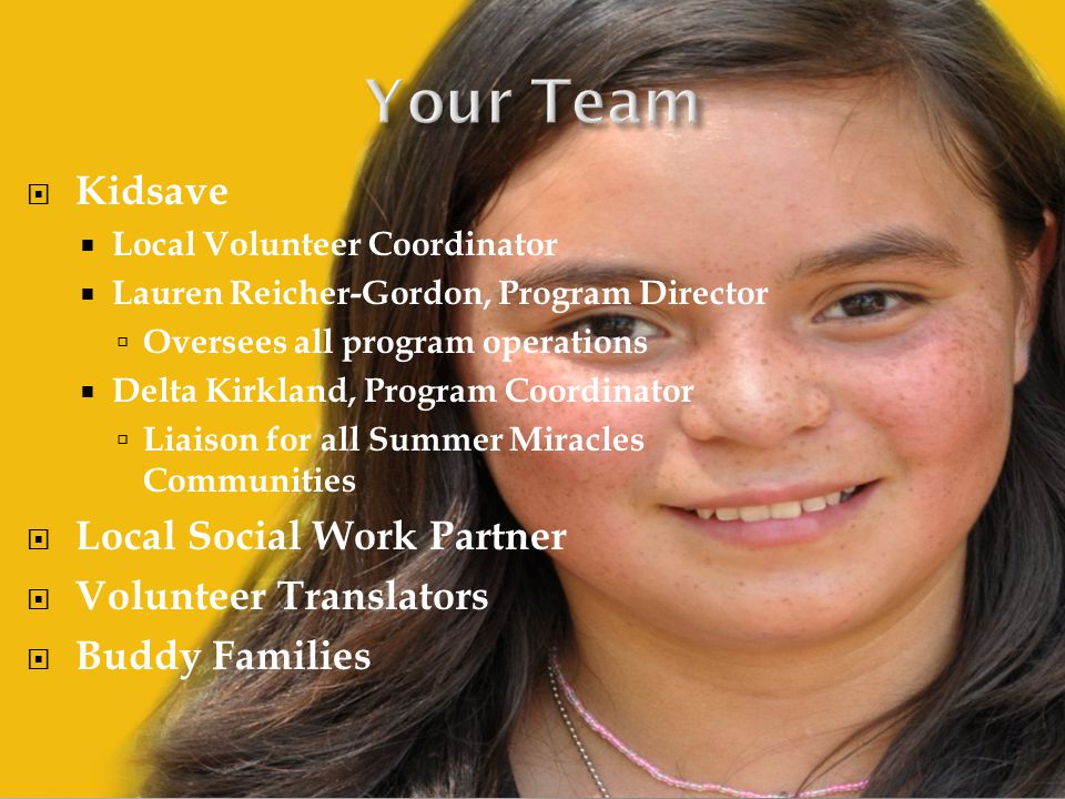  Kidsave  Local Volunteer Coordinator  Lauren Reicher-Gordon, Program Director  Oversees all program operations  Delta Kirkland, Program Coordinator  Liaison for all Summer Miracles Communities  Local Social Work Partner  Volunteer Translators  Buddy Families