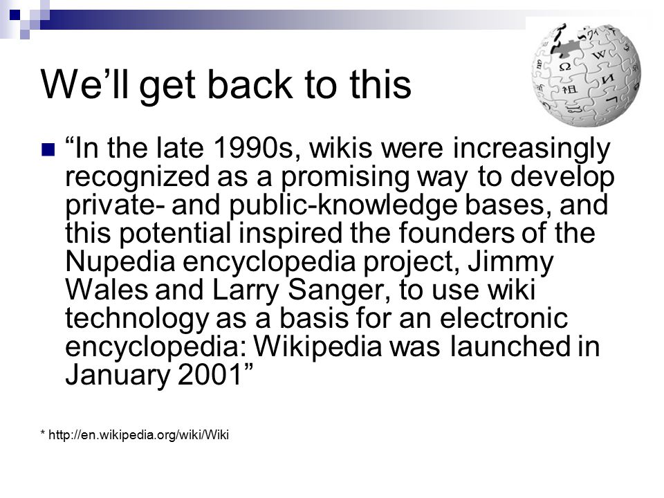 We’ll get back to this In the late 1990s, wikis were increasingly recognized as a promising way to develop private- and public-knowledge bases, and this potential inspired the founders of the Nupedia encyclopedia project, Jimmy Wales and Larry Sanger, to use wiki technology as a basis for an electronic encyclopedia: Wikipedia was launched in January 2001 *