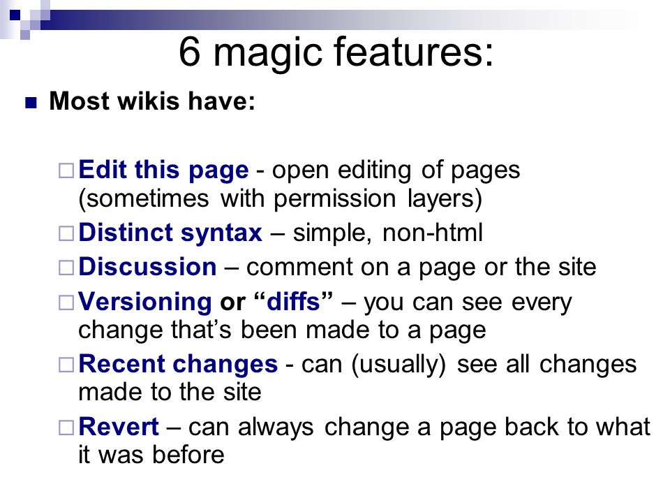 6 magic features: Most wikis have:  Edit this page - open editing of pages (sometimes with permission layers)  Distinct syntax – simple, non-html  Discussion – comment on a page or the site  Versioning or diffs – you can see every change that’s been made to a page  Recent changes - can (usually) see all changes made to the site  Revert – can always change a page back to what it was before