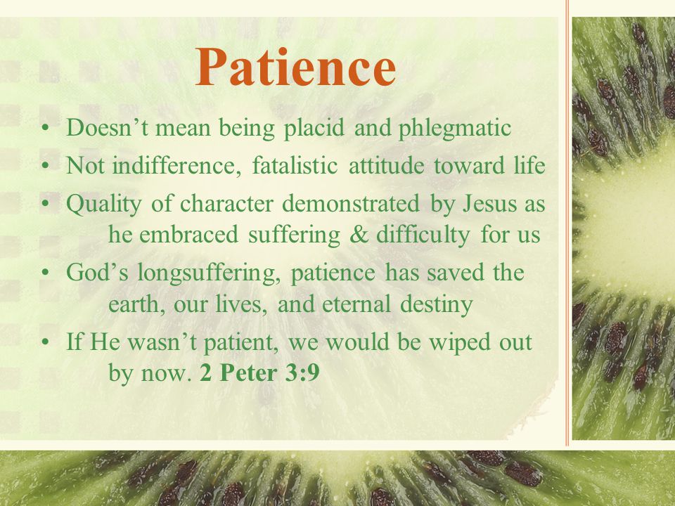 Patience Doesn’t mean being placid and phlegmatic Not indifference, fatalistic attitude toward life Quality of character demonstrated by Jesus as he embraced suffering & difficulty for us God’s longsuffering, patience has saved the earth, our lives, and eternal destiny If He wasn’t patient, we would be wiped out by now.