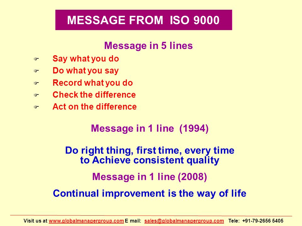 Visit us at   E mail: Tele: MESSAGE FROM ISO 9000 Message in 5 lines F Say what you do F Do what you say F Record what you do F Check the difference F Act on the difference Message in 1 line (1994) Do right thing, first time, every time to Achieve consistent quality Message in 1 line (2008) Continual improvement is the way of life