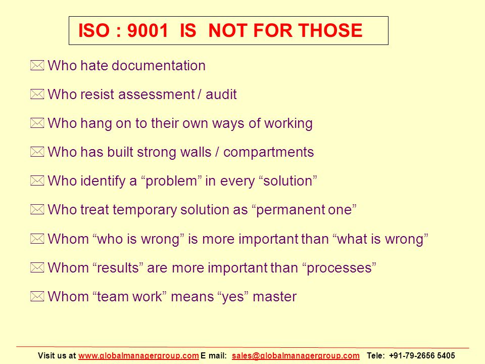 Visit us at   E mail: Tele: ISO : 9001 IS NOT FOR THOSE *Who hate documentation *Who resist assessment / audit *Who hang on to their own ways of working *Who has built strong walls / compartments *Who identify a problem in every solution *Who treat temporary solution as permanent one *Whom who is wrong is more important than what is wrong *Whom results are more important than processes *Whom team work means yes master