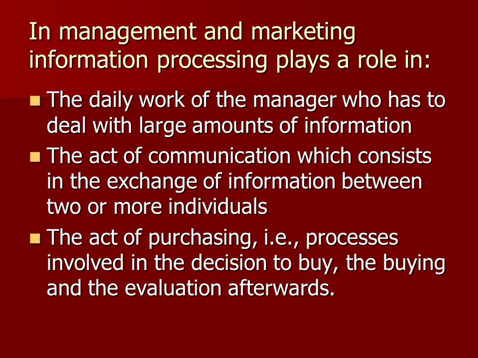 In management and marketing information processing plays a role in: The daily work of the manager who has to deal with large amounts of information The daily work of the manager who has to deal with large amounts of information The act of communication which consists in the exchange of information between two or more individuals The act of communication which consists in the exchange of information between two or more individuals The act of purchasing, i.e., processes involved in the decision to buy, the buying and the evaluation afterwards.