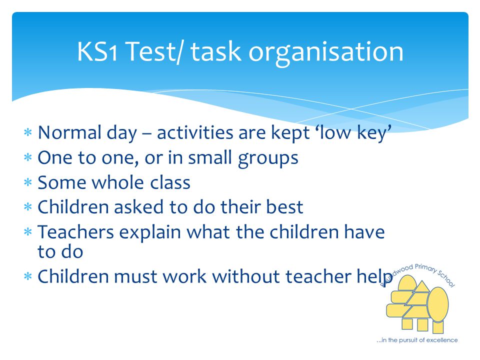 KS1 Test/ task organisation  Normal day – activities are kept ‘low key’  One to one, or in small groups  Some whole class  Children asked to do their best  Teachers explain what the children have to do  Children must work without teacher help