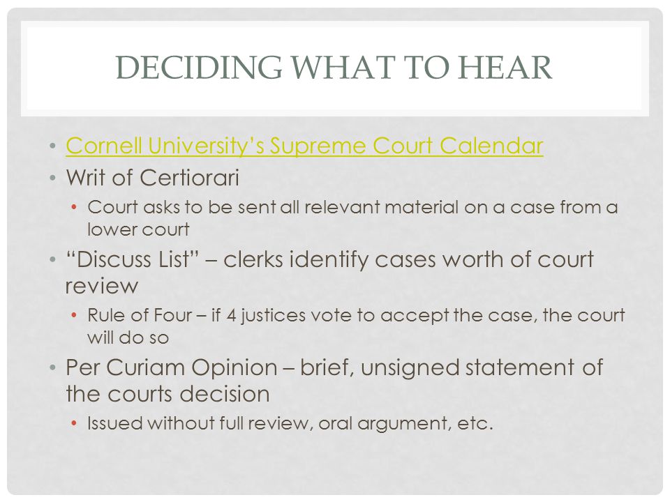 DECIDING WHAT TO HEAR Cornell University’s Supreme Court Calendar Writ of Certiorari Court asks to be sent all relevant material on a case from a lower court Discuss List – clerks identify cases worth of court review Rule of Four – if 4 justices vote to accept the case, the court will do so Per Curiam Opinion – brief, unsigned statement of the courts decision Issued without full review, oral argument, etc.