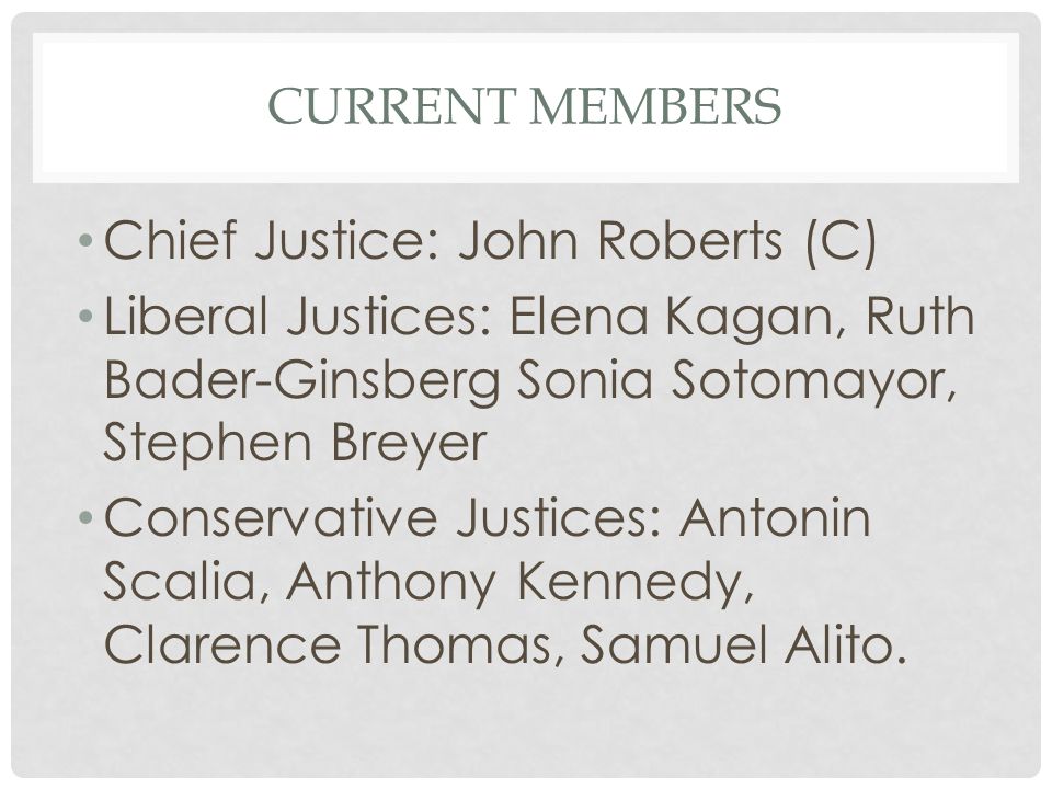 CURRENT MEMBERS Chief Justice: John Roberts (C) Liberal Justices: Elena Kagan, Ruth Bader-Ginsberg Sonia Sotomayor, Stephen Breyer Conservative Justices: Antonin Scalia, Anthony Kennedy, Clarence Thomas, Samuel Alito.