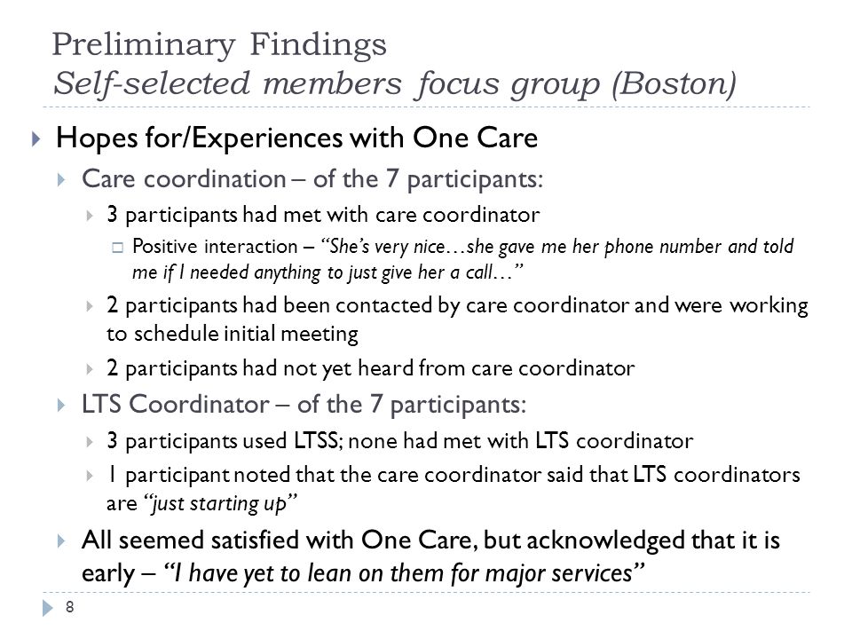 Preliminary Findings Self-selected members focus group (Boston)  Hopes for/Experiences with One Care  Care coordination – of the 7 participants:  3 participants had met with care coordinator  Positive interaction – She’s very nice…she gave me her phone number and told me if I needed anything to just give her a call…  2 participants had been contacted by care coordinator and were working to schedule initial meeting  2 participants had not yet heard from care coordinator  LTS Coordinator – of the 7 participants:  3 participants used LTSS; none had met with LTS coordinator  1 participant noted that the care coordinator said that LTS coordinators are just starting up  All seemed satisfied with One Care, but acknowledged that it is early – I have yet to lean on them for major services 8