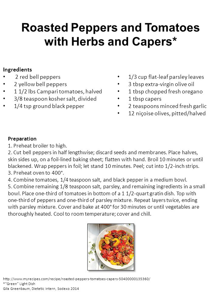 Roasted Peppers and Tomatoes with Herbs and Capers* Ingredients 2 red bell peppers 2 yellow bell peppers 1 1/2 lbs Campari tomatoes, halved 3/8 teaspoon kosher salt, divided 1/4 tsp ground black pepper 1/3 cup flat-leaf parsley leaves 3 tbsp extra-virgin olive oil 1 tbsp chopped fresh oregano 1 tbsp capers 2 teaspoons minced fresh garlic 12 niçoise olives, pitted/halved Preparation 1.
