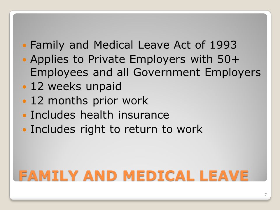 FAMILY AND MEDICAL LEAVE Family and Medical Leave Act of 1993 Applies to Private Employers with 50+ Employees and all Government Employers 12 weeks unpaid 12 months prior work Includes health insurance Includes right to return to work 7