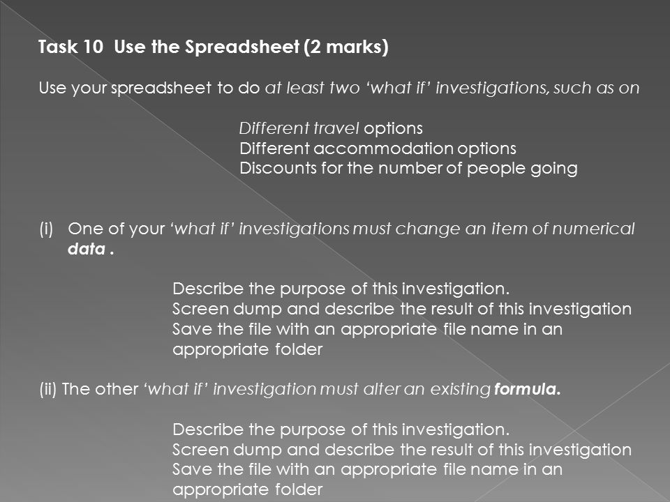 Task 10 Use the Spreadsheet (2 marks) Use your spreadsheet to do at least two ‘what if’ investigations, such as on Different travel options Different accommodation options Discounts for the number of people going (i)One of your ‘what if’ investigations must change an item of numerical data.