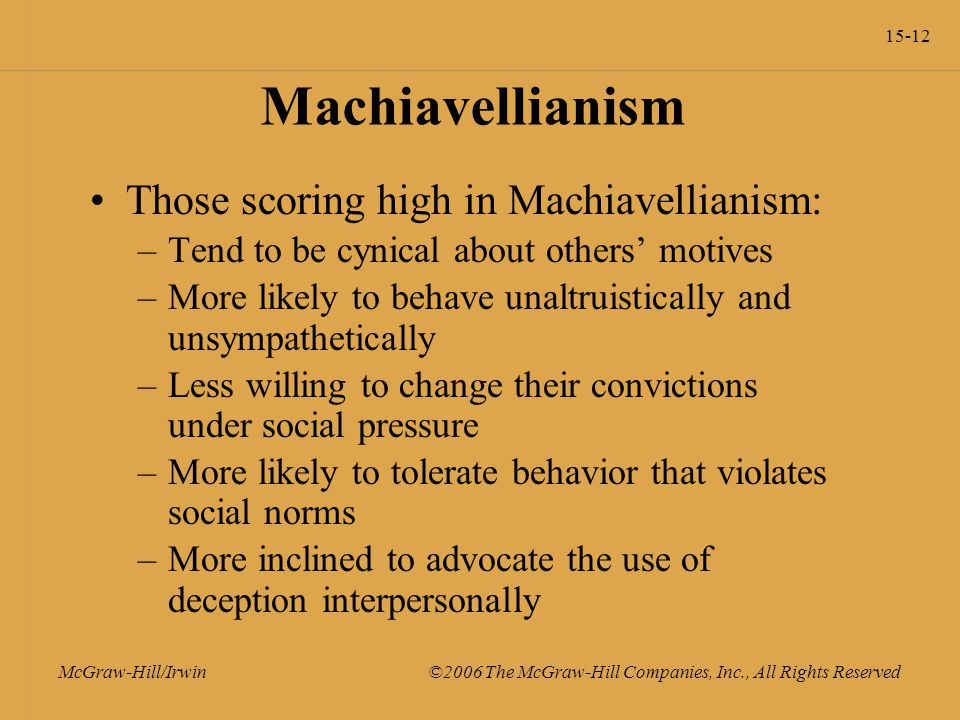 15-12 McGraw-Hill/Irwin ©2006 The McGraw-Hill Companies, Inc., All Rights Reserved Machiavellianism Those scoring high in Machiavellianism: –Tend to be cynical about others’ motives –More likely to behave unaltruistically and unsympathetically –Less willing to change their convictions under social pressure –More likely to tolerate behavior that violates social norms –More inclined to advocate the use of deception interpersonally