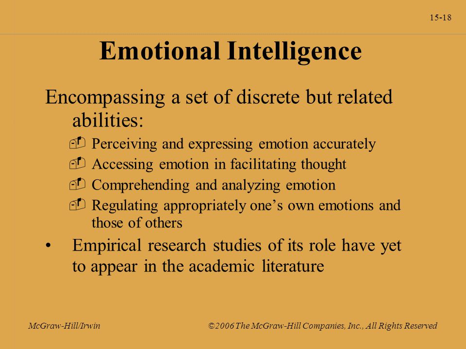15-18 McGraw-Hill/Irwin ©2006 The McGraw-Hill Companies, Inc., All Rights Reserved Emotional Intelligence Encompassing a set of discrete but related abilities:  Perceiving and expressing emotion accurately  Accessing emotion in facilitating thought  Comprehending and analyzing emotion  Regulating appropriately one’s own emotions and those of others Empirical research studies of its role have yet to appear in the academic literature