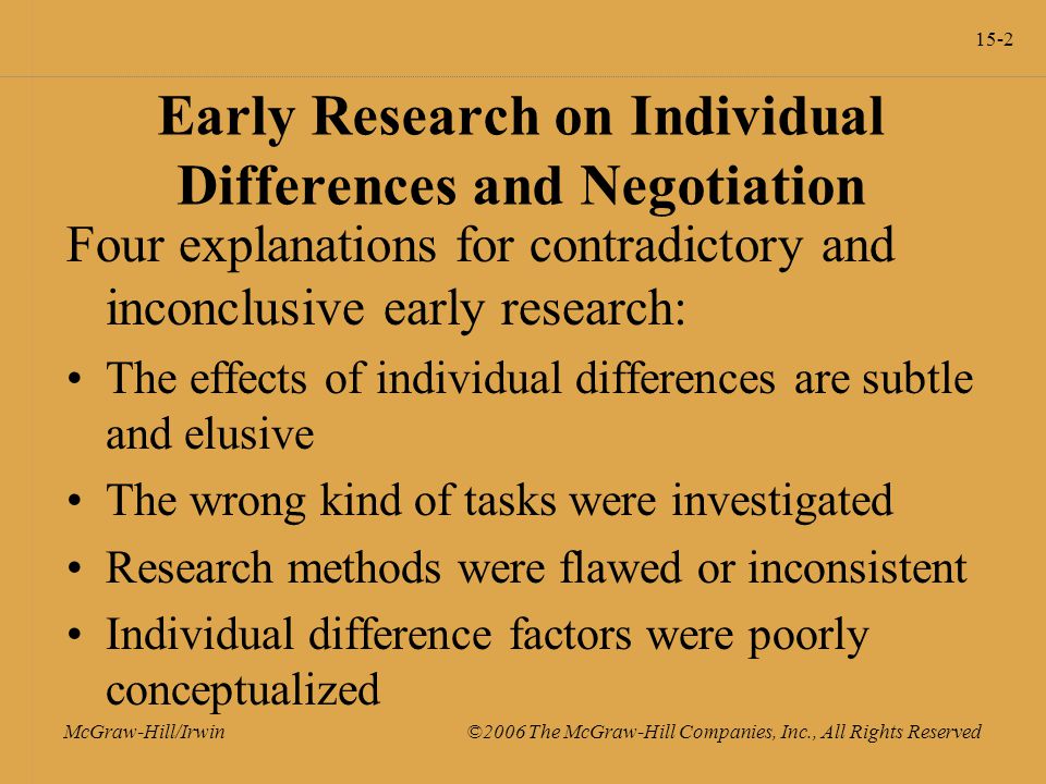 15-2 McGraw-Hill/Irwin ©2006 The McGraw-Hill Companies, Inc., All Rights Reserved Early Research on Individual Differences and Negotiation Four explanations for contradictory and inconclusive early research: The effects of individual differences are subtle and elusive The wrong kind of tasks were investigated Research methods were flawed or inconsistent Individual difference factors were poorly conceptualized