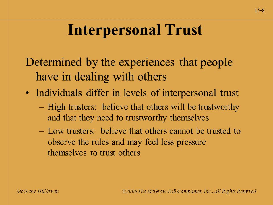 15-8 McGraw-Hill/Irwin ©2006 The McGraw-Hill Companies, Inc., All Rights Reserved Interpersonal Trust Determined by the experiences that people have in dealing with others Individuals differ in levels of interpersonal trust –High trusters: believe that others will be trustworthy and that they need to trustworthy themselves –Low trusters: believe that others cannot be trusted to observe the rules and may feel less pressure themselves to trust others