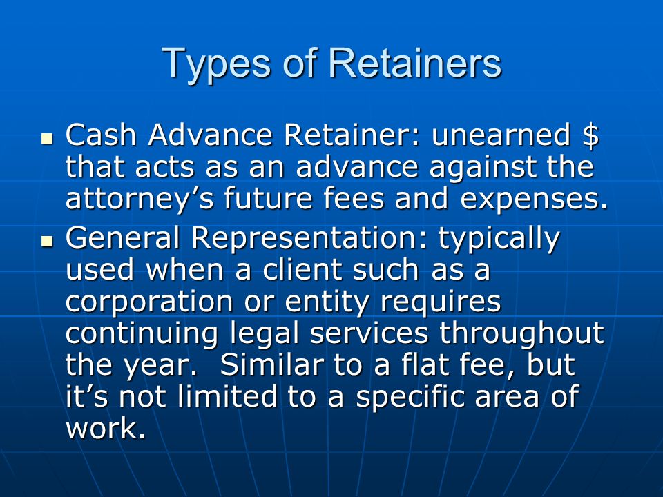 Types of Retainers Cash Advance Retainer: unearned $ that acts as an advance against the attorney’s future fees and expenses.