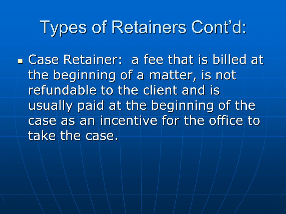 Types of Retainers Cont’d: Case Retainer: a fee that is billed at the beginning of a matter, is not refundable to the client and is usually paid at the beginning of the case as an incentive for the office to take the case.