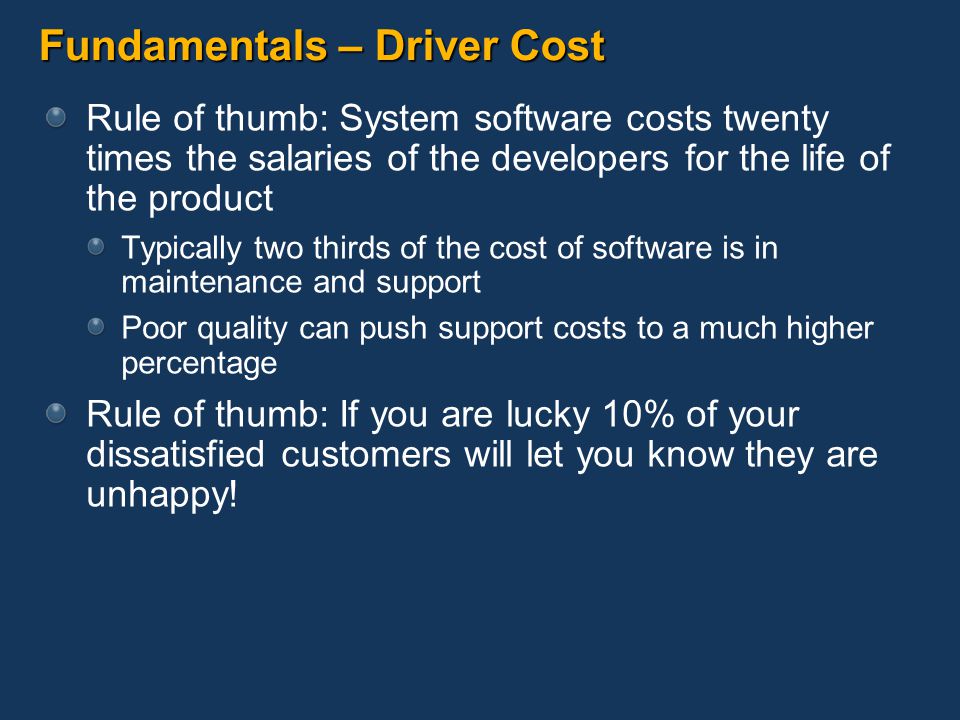 Fundamentals – Driver Cost Rule of thumb: System software costs twenty times the salaries of the developers for the life of the product Typically two thirds of the cost of software is in maintenance and support Poor quality can push support costs to a much higher percentage Rule of thumb: If you are lucky 10% of your dissatisfied customers will let you know they are unhappy!