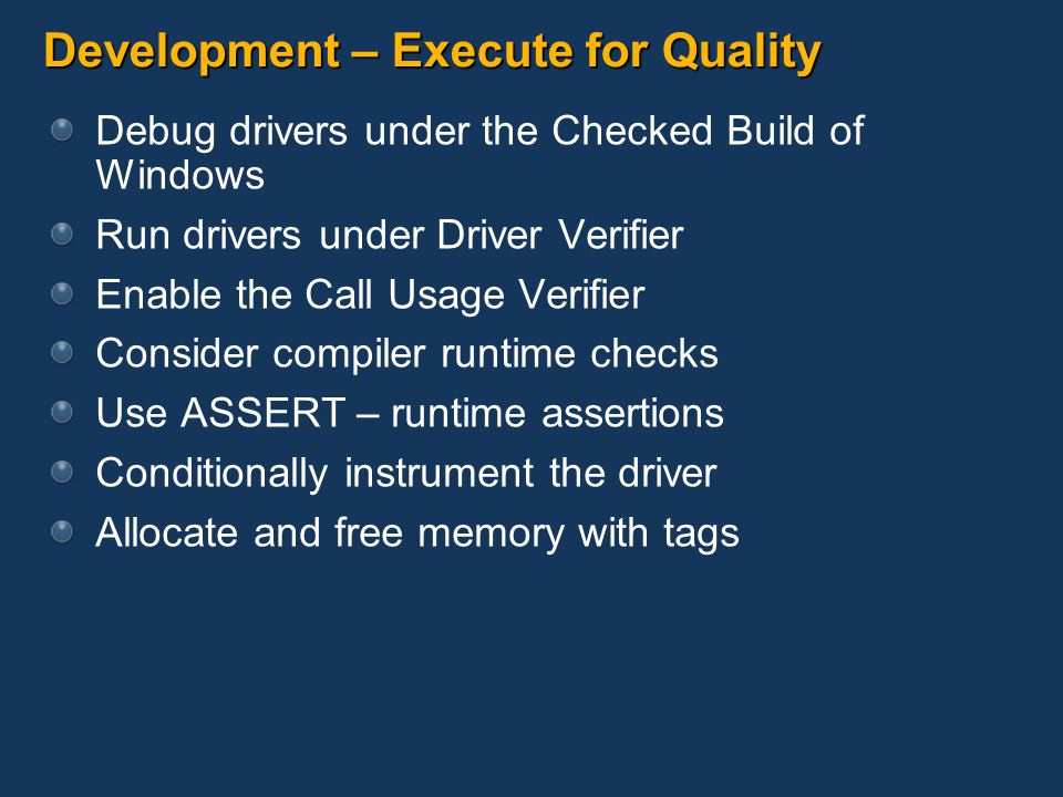 Development – Execute for Quality Debug drivers under the Checked Build of Windows Run drivers under Driver Verifier Enable the Call Usage Verifier Consider compiler runtime checks Use ASSERT – runtime assertions Conditionally instrument the driver Allocate and free memory with tags