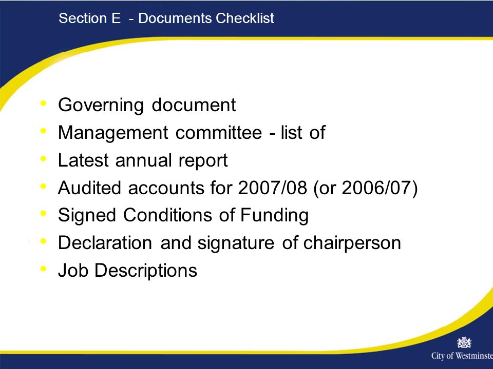 Section E - Documents Checklist Governing document Management committee - list of Latest annual report Audited accounts for 2007/08 (or 2006/07) Signed Conditions of Funding Declaration and signature of chairperson Job Descriptions