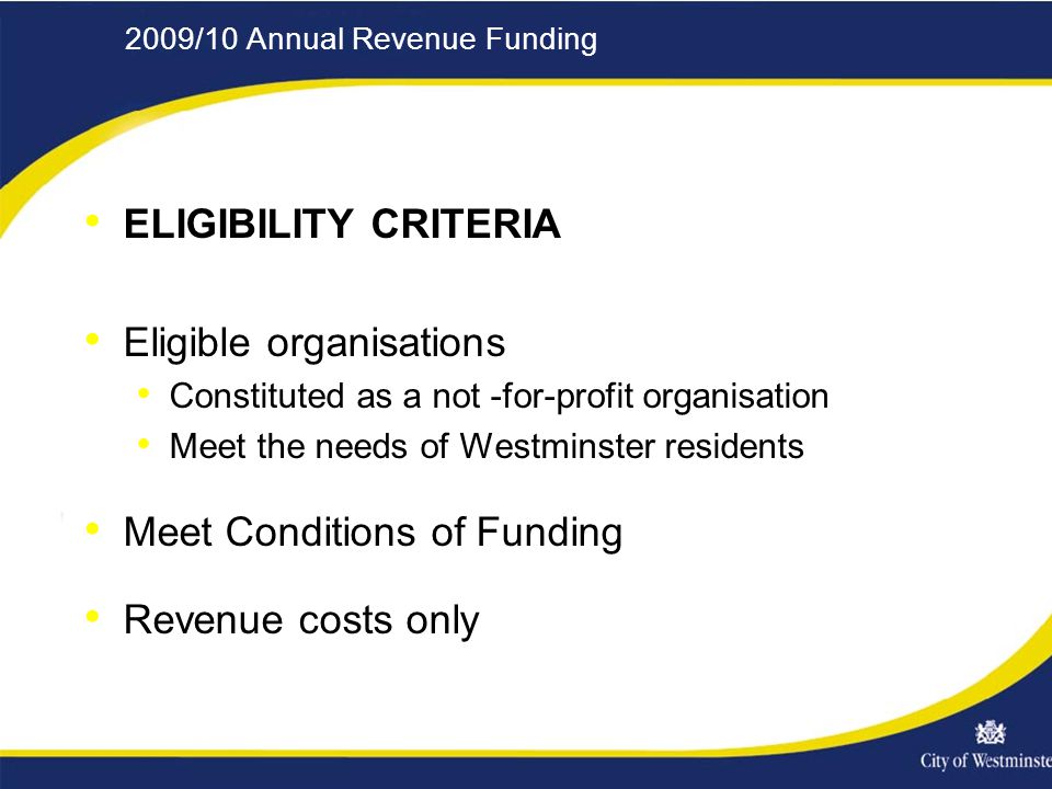 2009/10 Annual Revenue Funding ELIGIBILITY CRITERIA Eligible organisations Constituted as a not -for-profit organisation Meet the needs of Westminster residents Meet Conditions of Funding Revenue costs only
