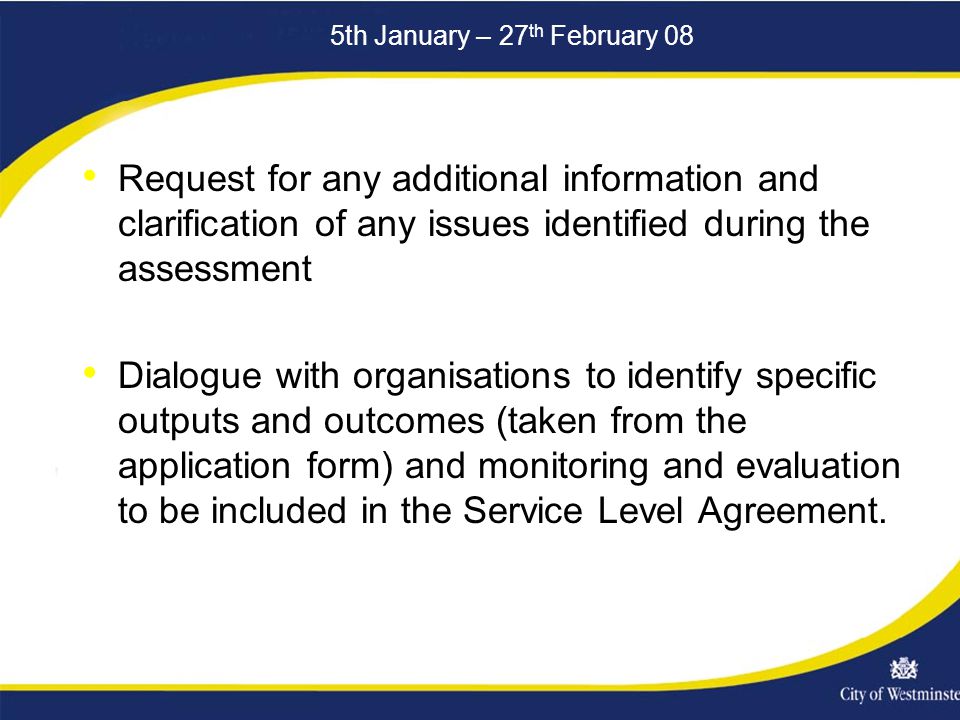 5th January – 27 th February 08 Request for any additional information and clarification of any issues identified during the assessment Dialogue with organisations to identify specific outputs and outcomes (taken from the application form) and monitoring and evaluation to be included in the Service Level Agreement.