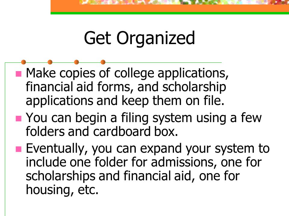Get Organized Make copies of college applications, financial aid forms, and scholarship applications and keep them on file.