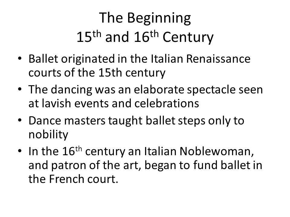The Beginning 15 th and 16 th Century Ballet originated in the Italian Renaissance courts of the 15th century The dancing was an elaborate spectacle seen at lavish events and celebrations Dance masters taught ballet steps only to nobility In the 16 th century an Italian Noblewoman, and patron of the art, began to fund ballet in the French court.